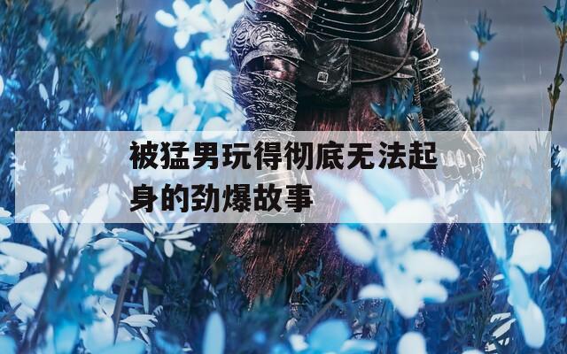 被猛男玩得彻底无法起身的劲爆故事