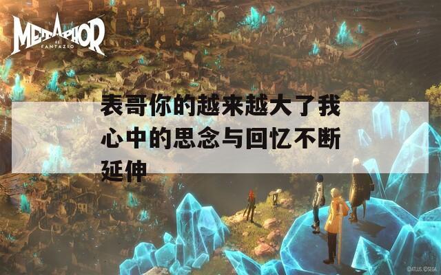 表哥你的越来越大了我心中的思念与回忆不断延伸