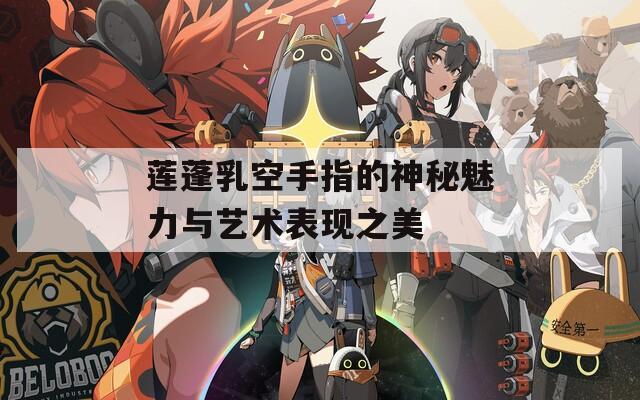 莲蓬乳空手指的神秘魅力与艺术表现之美