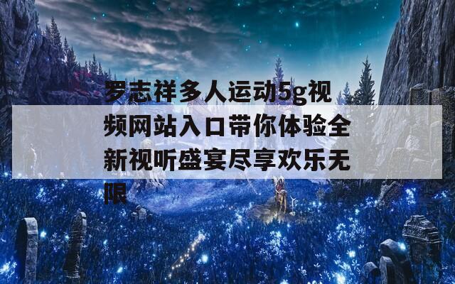 罗志祥多人运动5g视频网站入口带你体验全新视听盛宴尽享欢乐无限