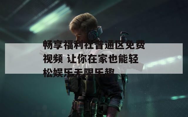 畅享福利社普通区免费视频 让你在家也能轻松娱乐无限乐趣