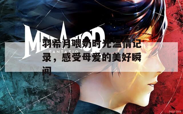 羽希月喂奶时光温情记录，感受母爱的美好瞬间