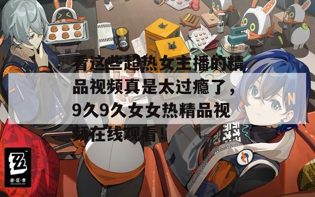 看这些超热女主播的精品视频真是太过瘾了，9久9久女女热精品视频在线观看！