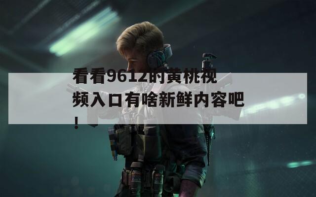 看看9612的黄桃视频入口有啥新鲜内容吧！