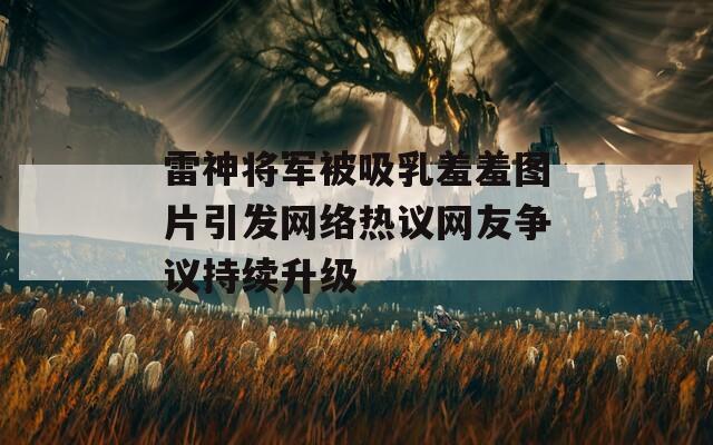 雷神将军被吸乳羞羞图片引发网络热议网友争议持续升级
