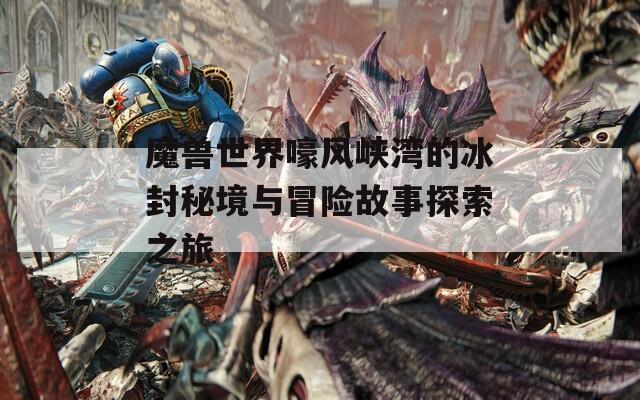 魔兽世界嚎风峡湾的冰封秘境与冒险故事探索之旅