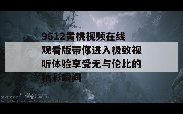 9612黄桃视频在线观看版带你进入极致视听体验享受无与伦比的精彩瞬间