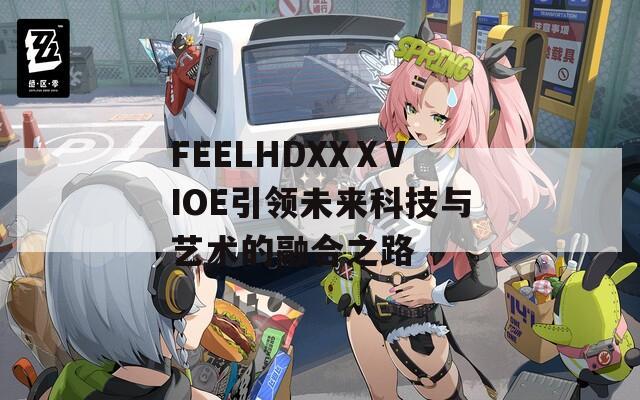 FEELHDXXⅩVIOE引领未来科技与艺术的融合之路