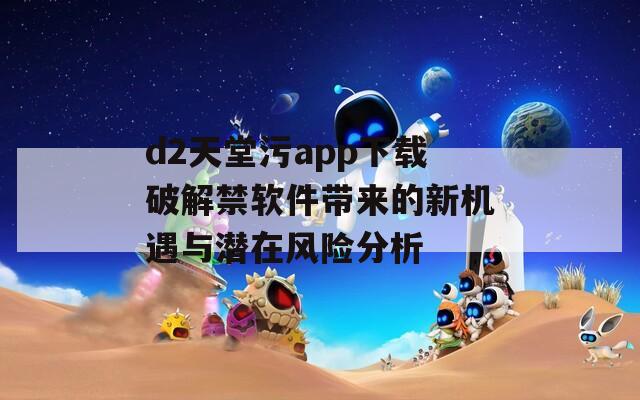 d2天堂污app下载破解禁软件带来的新机遇与潜在风险分析