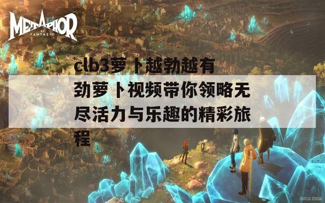 clb3萝卜越勃越有劲萝卜视频带你领略无尽活力与乐趣的精彩旅程