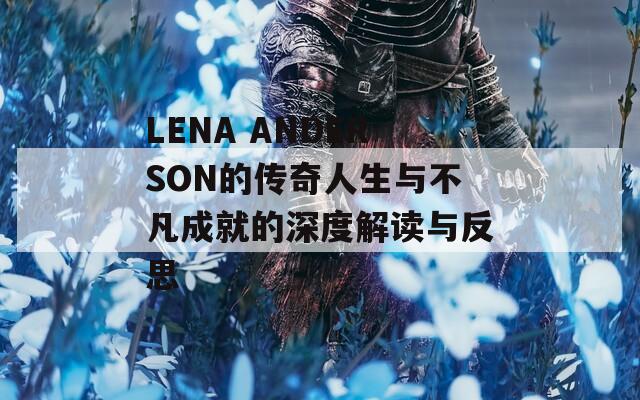 LENA ANDERSON的传奇人生与不凡成就的深度解读与反思