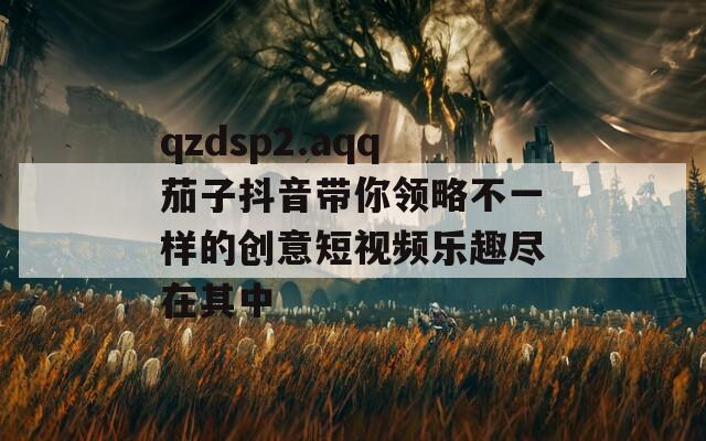 qzdsp2.aqq茄子抖音带你领略不一样的创意短视频乐趣尽在其中