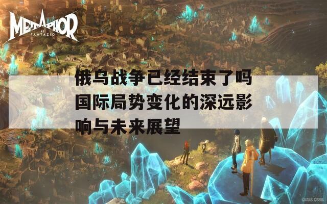 俄乌战争已经结束了吗国际局势变化的深远影响与未来展望