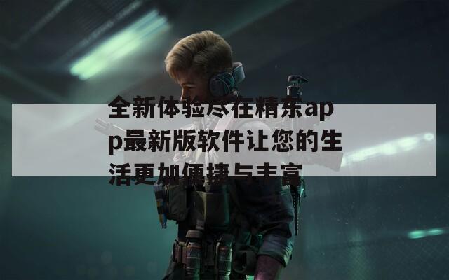 全新体验尽在精东app最新版软件让您的生活更加便捷与丰富