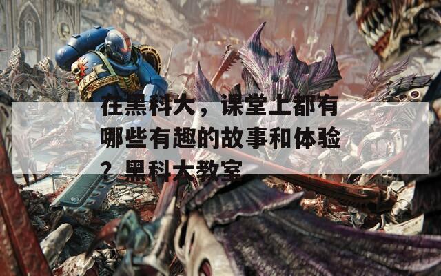 在黑科大，课堂上都有哪些有趣的故事和体验？黑科大教室