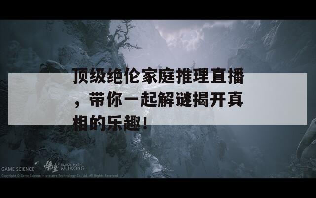 顶级绝伦家庭推理直播，带你一起解谜揭开真相的乐趣！