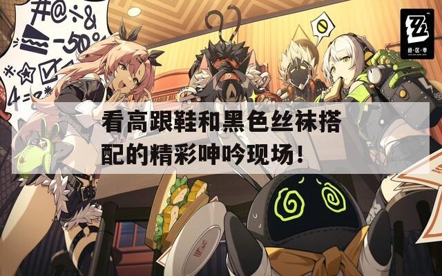 看高跟鞋和黑色丝袜搭配的精彩呻吟现场！