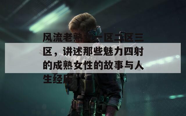 风流老熟女一区二区三区，讲述那些魅力四射的成熟女性的故事与人生经历