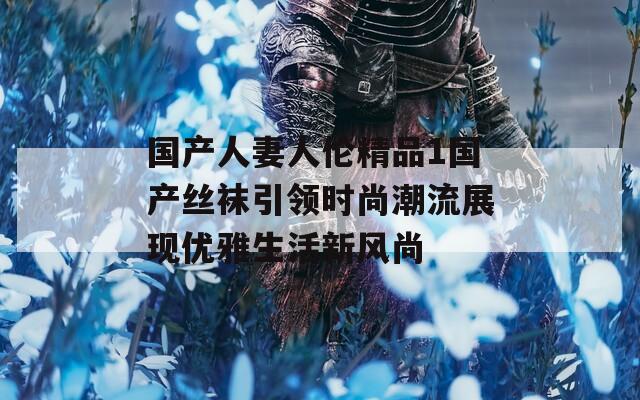 国产人妻人伦精品1国产丝袜引领时尚潮流展现优雅生活新风尚