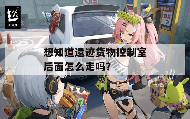 想知道遗迹货物控制室后面怎么走吗？