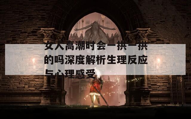 女人高潮时会一拱一拱的吗深度解析生理反应与心理感受