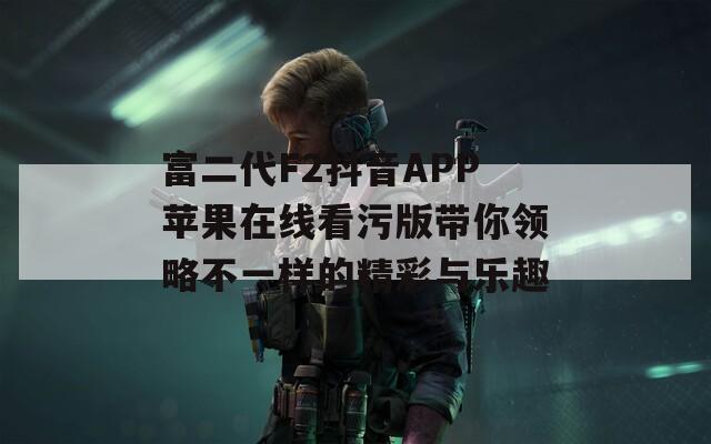 富二代F2抖音APP苹果在线看污版带你领略不一样的精彩与乐趣