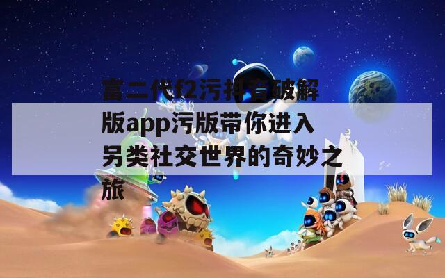 富二代f2污抖音破解版app污版带你进入另类社交世界的奇妙之旅