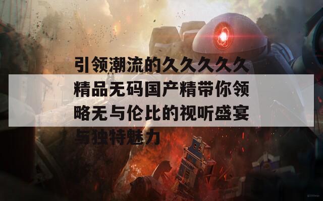 引领潮流的久久久久久精品无码国产精带你领略无与伦比的视听盛宴与独特魅力