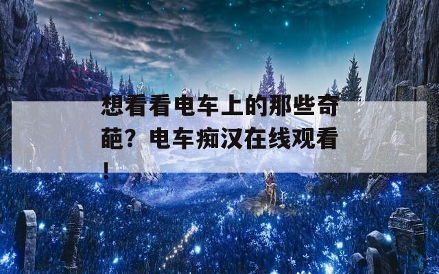 想看看电车上的那些奇葩？电车痴汉在线观看！