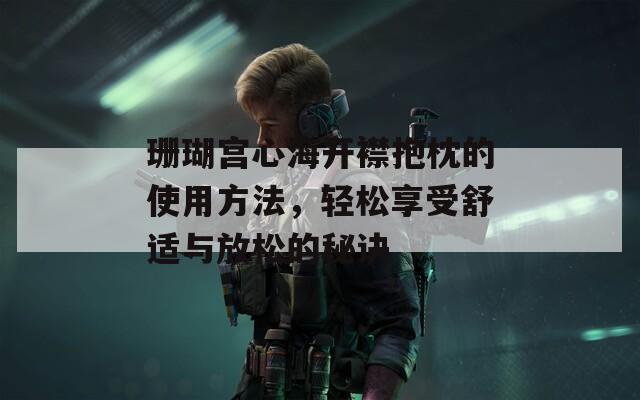 珊瑚宫心海开襟抱枕的使用方法，轻松享受舒适与放松的秘诀