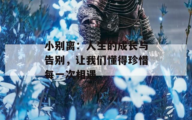 小别离：人生的成长与告别，让我们懂得珍惜每一次相遇