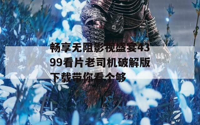 畅享无阻影视盛宴4399看片老司机破解版下载带你看个够