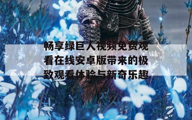 畅享绿巨人视频免费观看在线安卓版带来的极致观看体验与新奇乐趣