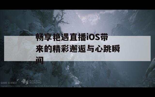 畅享艳遇直播iOS带来的精彩邂逅与心跳瞬间