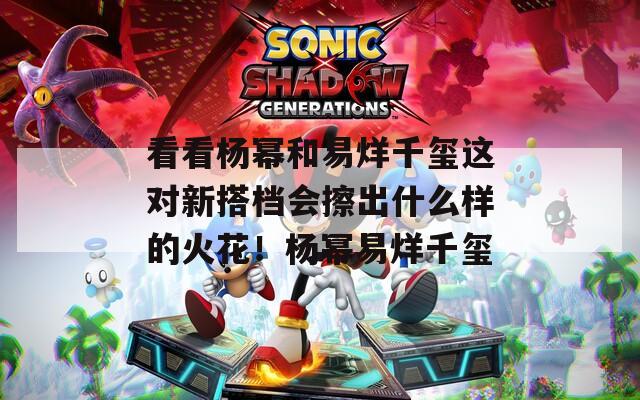 看看杨幂和易烊千玺这对新搭档会擦出什么样的火花！杨幂易烊千玺