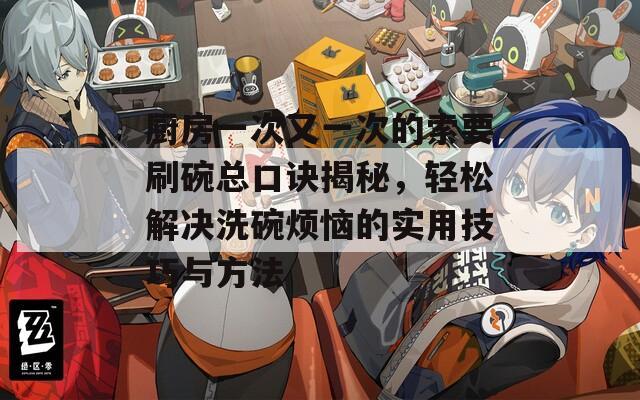 厨房一次又一次的索要刷碗总口诀揭秘，轻松解决洗碗烦恼的实用技巧与方法