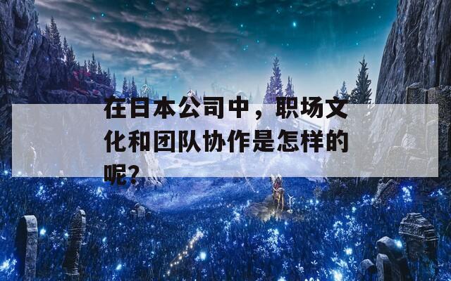 在日本公司中，职场文化和团队协作是怎样的呢？