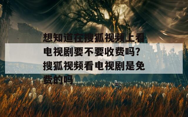 想知道在搜狐视频上看电视剧要不要收费吗？搜狐视频看电视剧是免费的吗