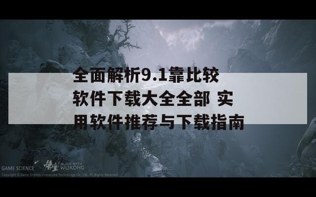 全面解析9.1靠比较软件下载大全全部 实用软件推荐与下载指南