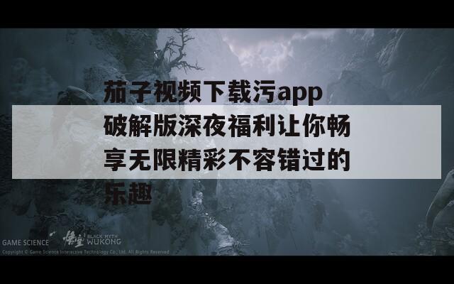 茄子视频下载污app破解版深夜福利让你畅享无限精彩不容错过的乐趣