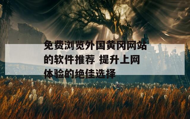 免费浏览外国黄冈网站的软件推荐 提升上网体验的绝佳选择