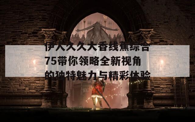 伊人久久大香线蕉综合75带你领略全新视角的独特魅力与精彩体验