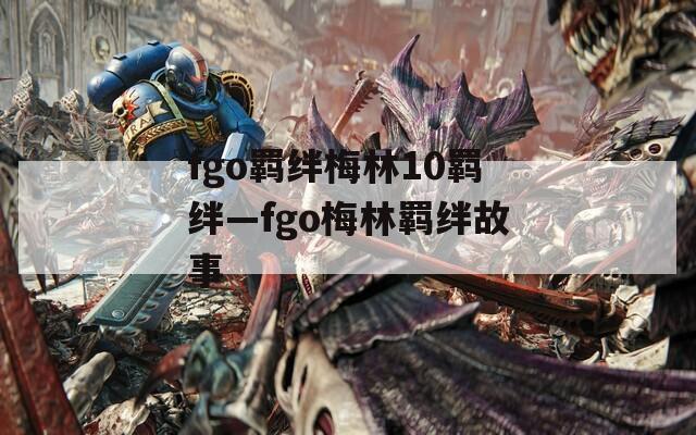 fgo羁绊梅林10羁绊—fgo梅林羁绊故事