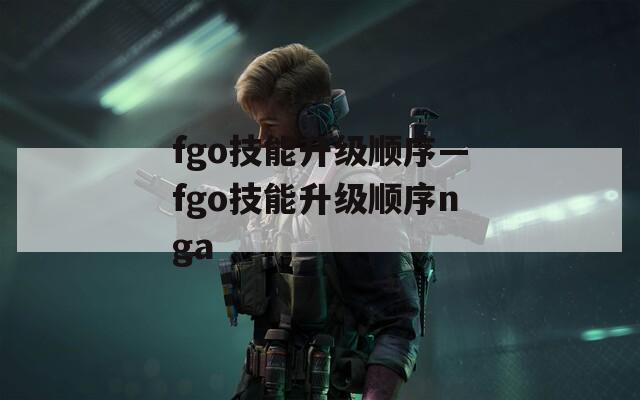 fgo技能升级顺序—fgo技能升级顺序nga