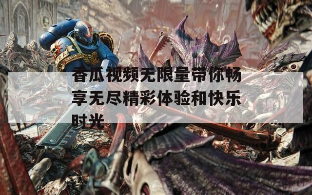 香瓜视频无限量带你畅享无尽精彩体验和快乐时光