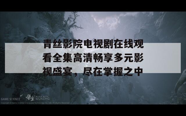 青丝影院电视剧在线观看全集高清畅享多元影视盛宴，尽在掌握之中