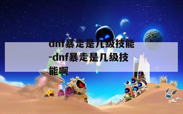 dnf暴走是几级技能-dnf暴走是几级技能啊