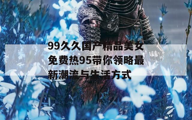 99久久国产精品美女免费热95带你领略最新潮流与生活方式