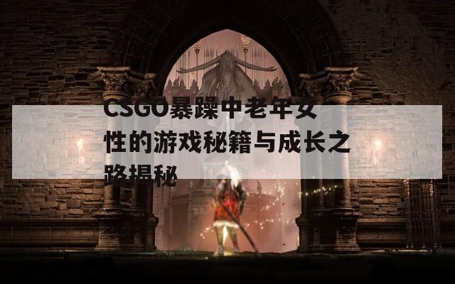 CSGO暴躁中老年女性的游戏秘籍与成长之路揭秘