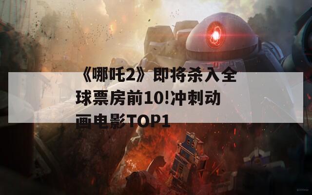 《哪吒2》即将杀入全球票房前10!冲刺动画电影TOP1